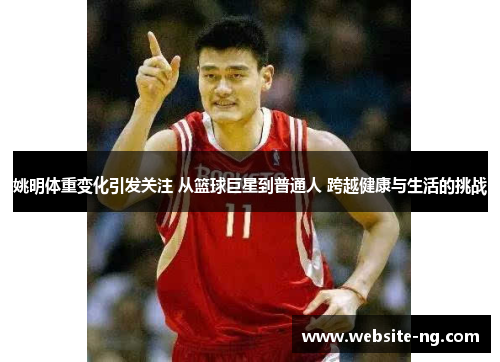 姚明体重变化引发关注 从篮球巨星到普通人 跨越健康与生活的挑战