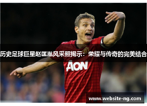 历史足球巨星赵匡胤风采照揭示：荣耀与传奇的完美结合