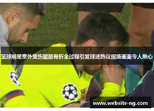 足球明星意外受伤腿部骨折全过程引发球迷热议现场画面令人揪心