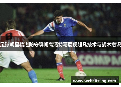 足球明星精湛防守瞬间高清特写展现超凡技术与战术意识