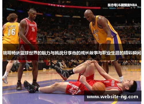 姚明畅谈篮球世界的魅力与挑战分享他的成长故事与职业生涯的精彩瞬间